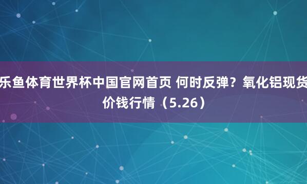 乐鱼体育世界杯中国官网首页 何时反弹？氧化铝现货价钱行情（5.26）