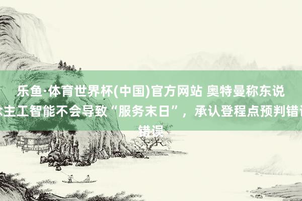 乐鱼·体育世界杯(中国)官方网站 奥特曼称东说念主工智能不会导致“服务末日”，承认登程点预判错误