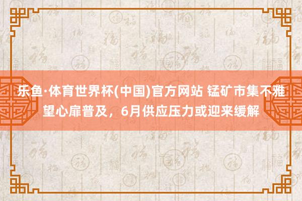乐鱼·体育世界杯(中国)官方网站 锰矿市集不雅望心扉普及，6月供应压力或迎来缓解