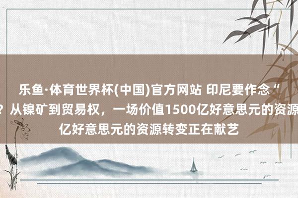 乐鱼·体育世界杯(中国)官方网站 印尼要作念“国度版托克”？从镍矿到贸易权，一场价值1500亿好意思元的资源转变正在献艺