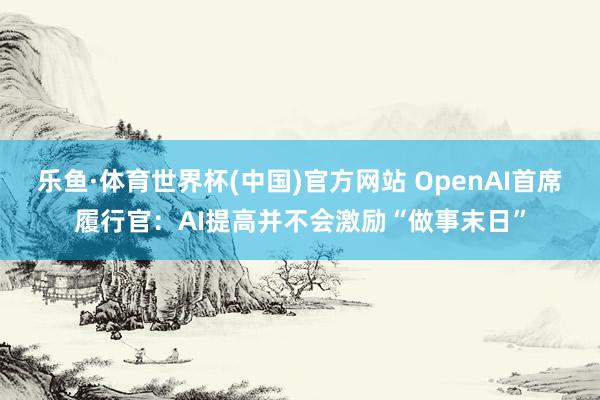 乐鱼·体育世界杯(中国)官方网站 OpenAI首席履行官：AI提高并不会激励“做事末日”