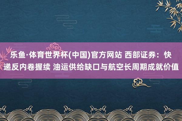 乐鱼·体育世界杯(中国)官方网站 西部证券：快递反内卷握续 油运供给缺口与航空长周期成就价值