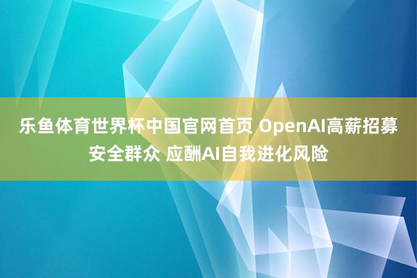乐鱼体育世界杯中国官网首页 OpenAI高薪招募安全群众 应酬AI自我进化风险