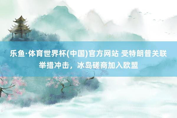 乐鱼·体育世界杯(中国)官方网站 受特朗普关联举措冲击，冰岛磋商加入欧盟