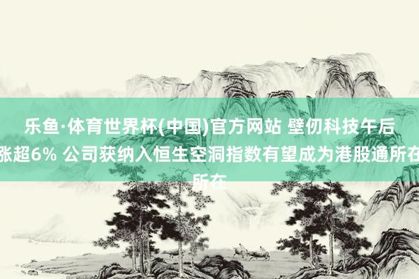 乐鱼·体育世界杯(中国)官方网站 壁仞科技午后涨超6% 公司获纳入恒生空洞指数有望成为港股通所在
