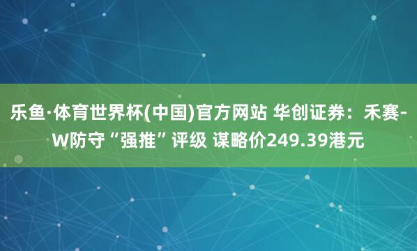 乐鱼·体育世界杯(中国)官方网站 华创证券：禾赛-W防守“强推”评级 谋略价249.39港元