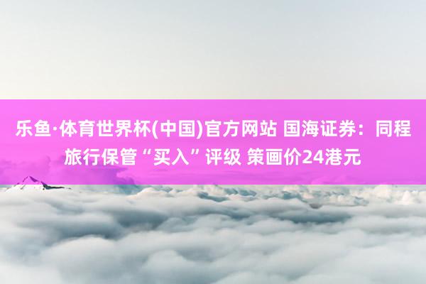 乐鱼·体育世界杯(中国)官方网站 国海证券：同程旅行保管“买入”评级 策画价24港元