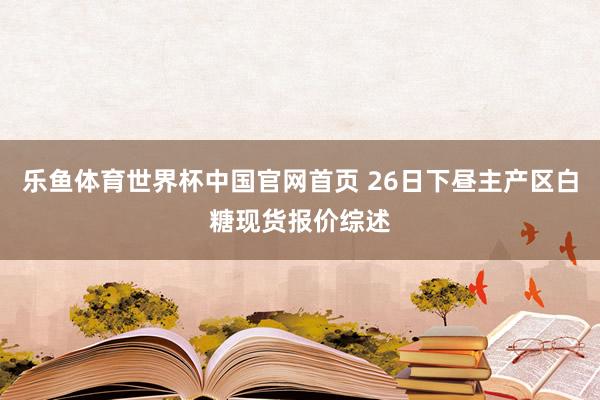 乐鱼体育世界杯中国官网首页 26日下昼主产区白糖现货报价综述