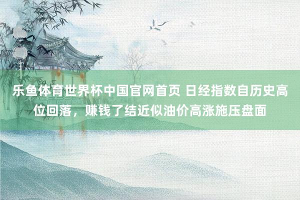 乐鱼体育世界杯中国官网首页 日经指数自历史高位回落，赚钱了结近似油价高涨施压盘面