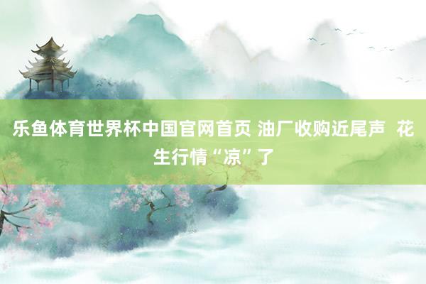 乐鱼体育世界杯中国官网首页 油厂收购近尾声  花生行情“凉”了