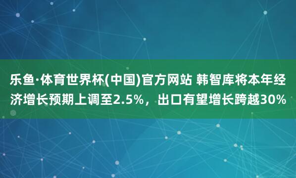 乐鱼·体育世界杯(中国)官方网站 韩智库将本年经济增长预期上调至2.5%，出口有望增长跨越30%