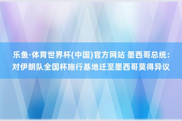 乐鱼·体育世界杯(中国)官方网站 墨西哥总统：对伊朗队全国杯施行基地迁至墨西哥莫得异议