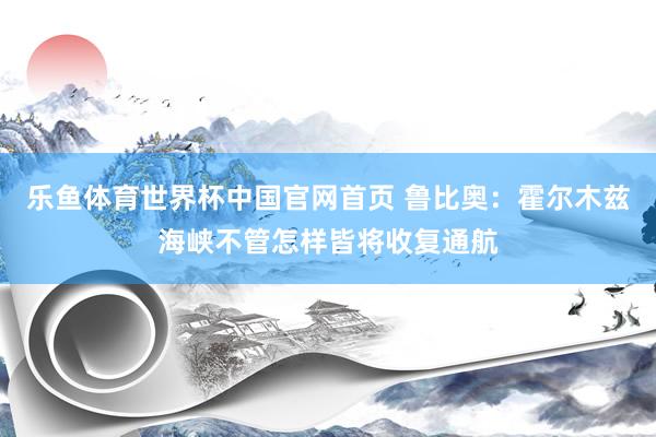 乐鱼体育世界杯中国官网首页 鲁比奥：霍尔木兹海峡不管怎样皆将收复通航