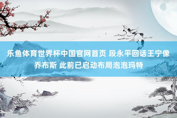 乐鱼体育世界杯中国官网首页 段永平回话王宁像乔布斯 此前已启动布局泡泡玛特