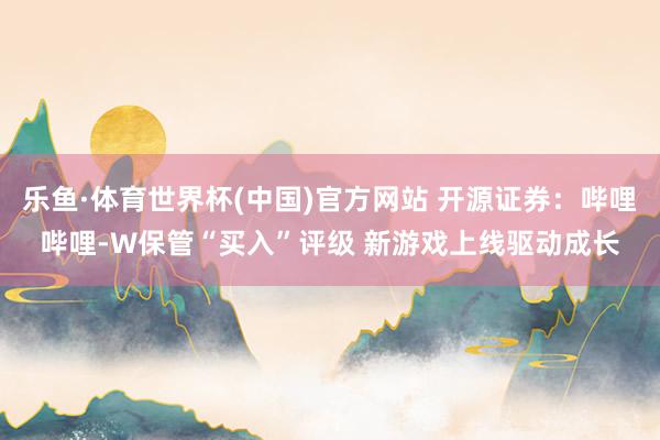 乐鱼·体育世界杯(中国)官方网站 开源证券：哔哩哔哩-W保管“买入”评级 新游戏上线驱动成长