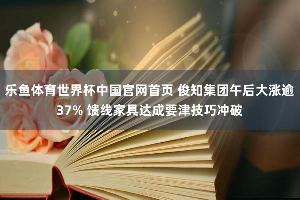 乐鱼体育世界杯中国官网首页 俊知集团午后大涨逾37% 馈线家具达成要津技巧冲破