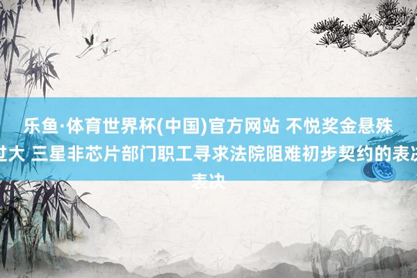 乐鱼·体育世界杯(中国)官方网站 不悦奖金悬殊过大 三星非芯片部门职工寻求法院阻难初步契约的表决