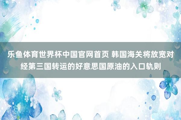 乐鱼体育世界杯中国官网首页 韩国海关将放宽对经第三国转运的好意思国原油的入口轨则