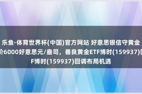 乐鱼·体育世界杯(中国)官方网站 好意思银信守黄金12个月方向价6000好意思元/盎司，善良黄金ETF博时(159937)回调布局机遇
