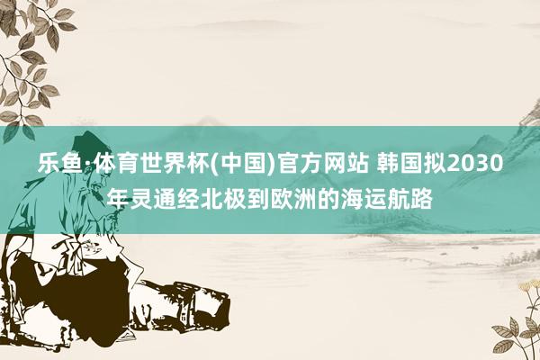 乐鱼·体育世界杯(中国)官方网站 韩国拟2030年灵通经北极到欧洲的海运航路