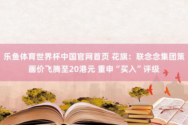 乐鱼体育世界杯中国官网首页 花旗：联念念集团策画价飞腾至20港元 重申“买入”评级