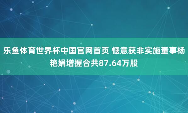 乐鱼体育世界杯中国官网首页 惬意获非实施董事杨艳娟增握合共87.64万股