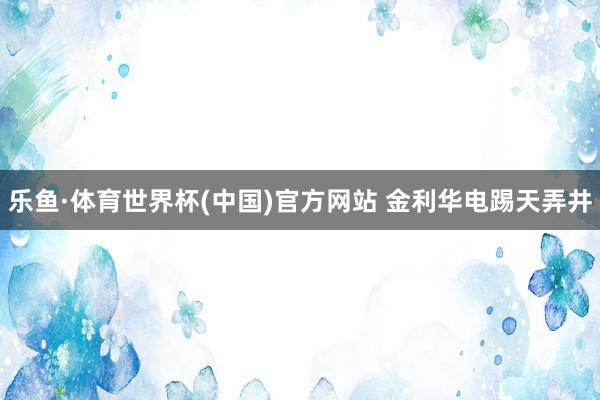 乐鱼·体育世界杯(中国)官方网站 金利华电踢天弄井