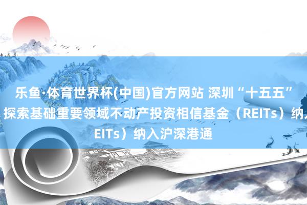 乐鱼·体育世界杯(中国)官方网站 深圳“十五五”计较摘记：探索基础重要领域不动产投资相信基金（REITs）纳入沪深港通