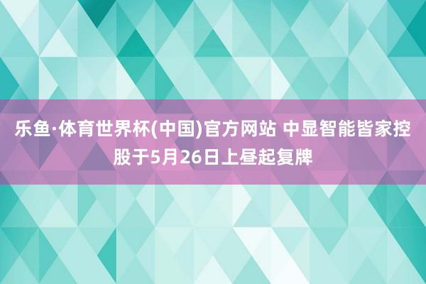 乐鱼·体育世界杯(中国)官方网站 中显智能皆家控股于5月26日上昼起复牌