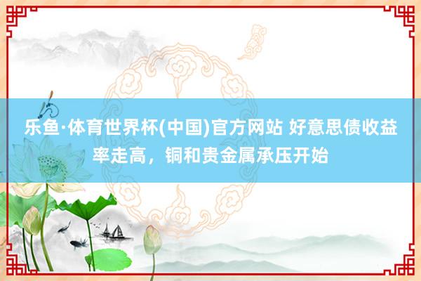 乐鱼·体育世界杯(中国)官方网站 好意思债收益率走高，铜和贵金属承压开始