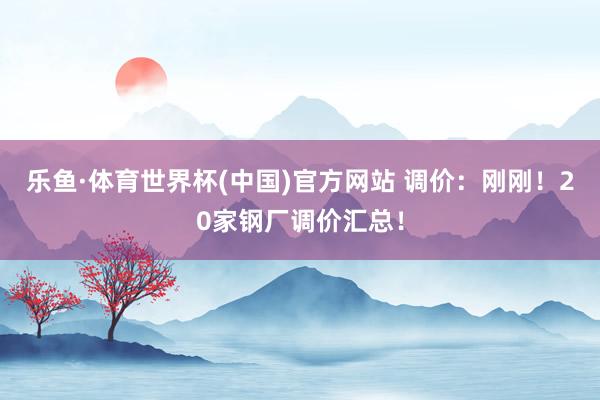 乐鱼·体育世界杯(中国)官方网站 调价：刚刚！20家钢厂调价汇总！