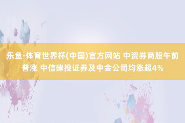 乐鱼·体育世界杯(中国)官方网站 中资券商股午前普涨 中信建投证券及中金公司均涨超4%