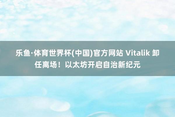 乐鱼·体育世界杯(中国)官方网站 Vitalik 卸任离场！以太坊开启自治新纪元