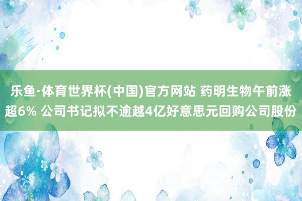 乐鱼·体育世界杯(中国)官方网站 药明生物午前涨超6% 公司书记拟不逾越4亿好意思元回购公司股份