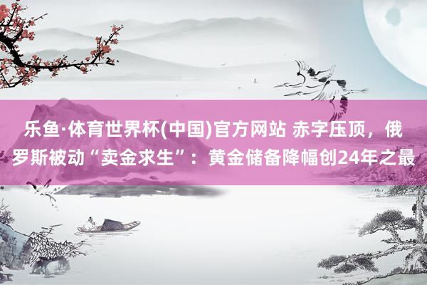 乐鱼·体育世界杯(中国)官方网站 赤字压顶，俄罗斯被动“卖金求生”：黄金储备降幅创24年之最
