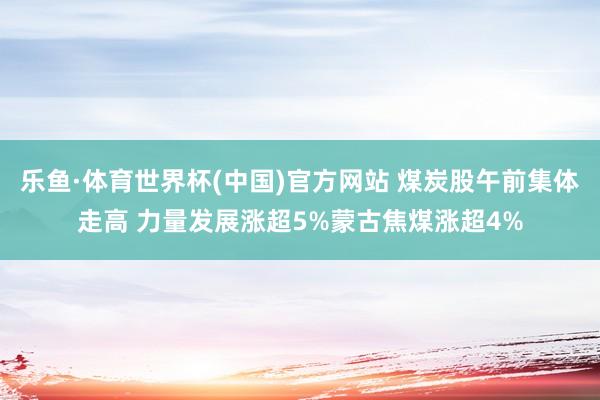 乐鱼·体育世界杯(中国)官方网站 煤炭股午前集体走高 力量发展涨超5%蒙古焦煤涨超4%