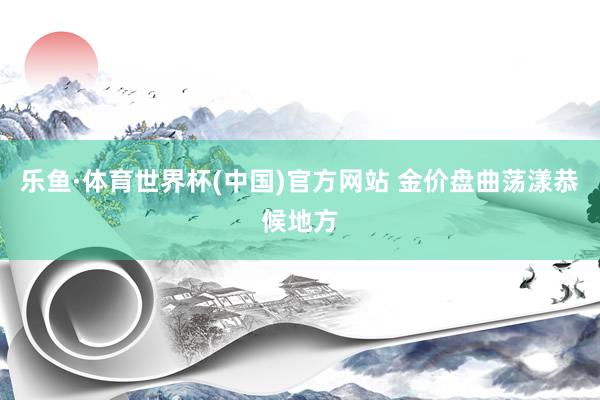乐鱼·体育世界杯(中国)官方网站 金价盘曲荡漾恭候地方