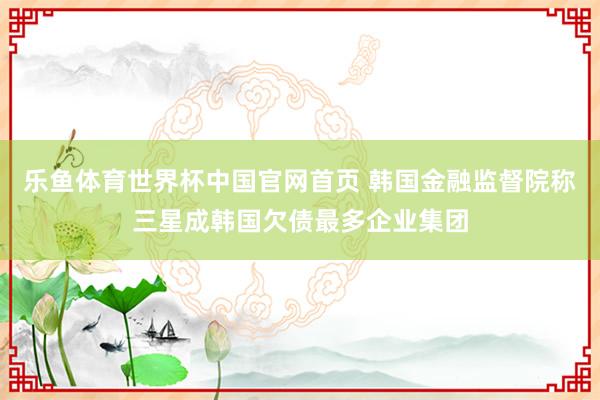 乐鱼体育世界杯中国官网首页 韩国金融监督院称三星成韩国欠债最多企业集团