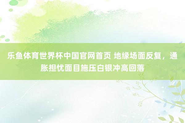 乐鱼体育世界杯中国官网首页 地缘场面反复，通胀担忧面目施压白银冲高回落