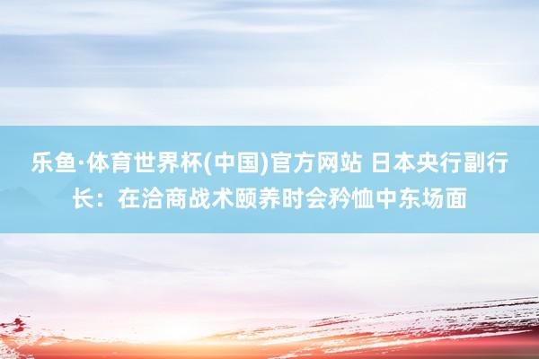 乐鱼·体育世界杯(中国)官方网站 日本央行副行长：在洽商战术颐养时会矜恤中东场面