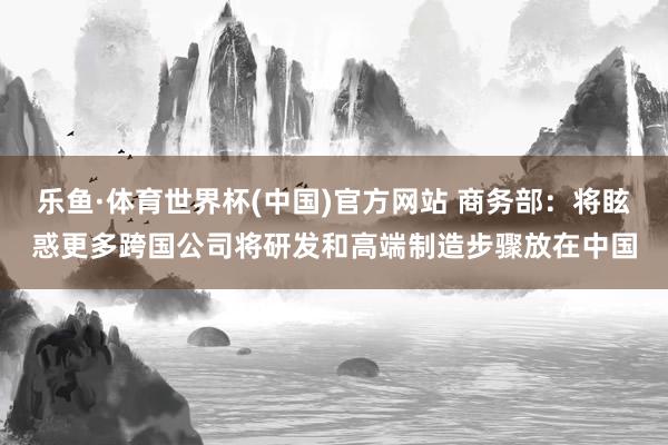 乐鱼·体育世界杯(中国)官方网站 商务部：将眩惑更多跨国公司将研发和高端制造步骤放在中国