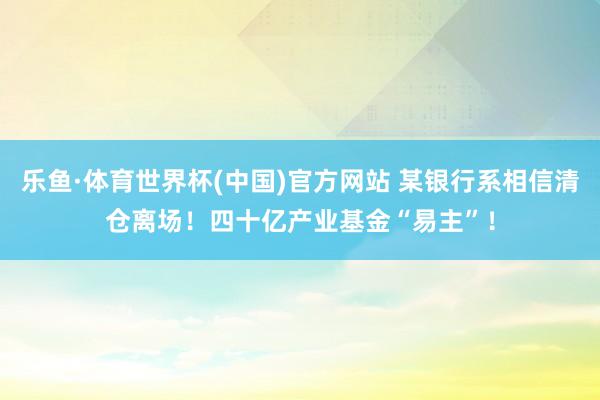 乐鱼·体育世界杯(中国)官方网站 某银行系相信清仓离场！四十亿产业基金“易主”！