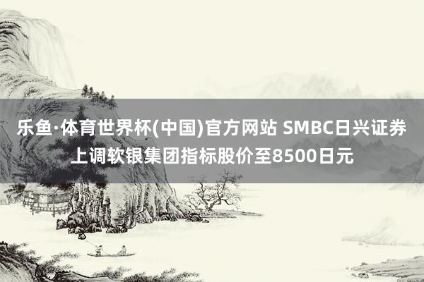 乐鱼·体育世界杯(中国)官方网站 SMBC日兴证券上调软银集团指标股价至8500日元