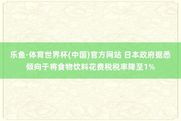 乐鱼·体育世界杯(中国)官方网站 日本政府据悉倾向于将食物饮料花费税税率降至1%