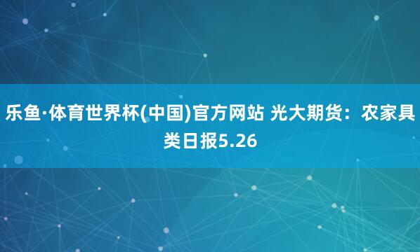 乐鱼·体育世界杯(中国)官方网站 光大期货：农家具类日报5.26
