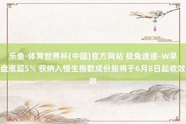 乐鱼·体育世界杯(中国)官方网站 极兔速递-W早盘涨超5% 获纳入恒生指数成份股将于6月8日起收效