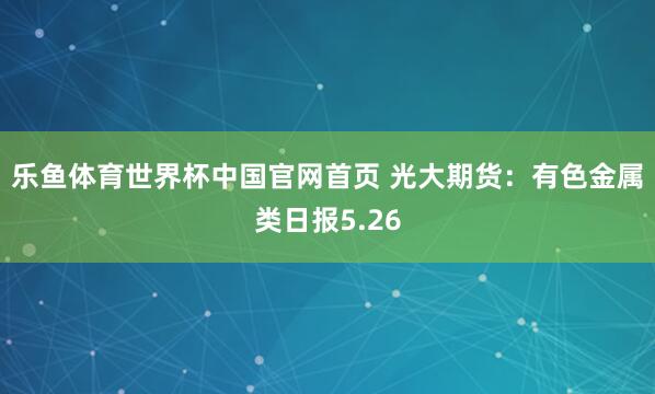 乐鱼体育世界杯中国官网首页 光大期货：有色金属类日报5.26