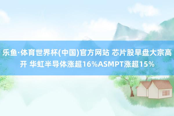 乐鱼·体育世界杯(中国)官方网站 芯片股早盘大宗高开 华虹半导体涨超16%ASMPT涨超15%