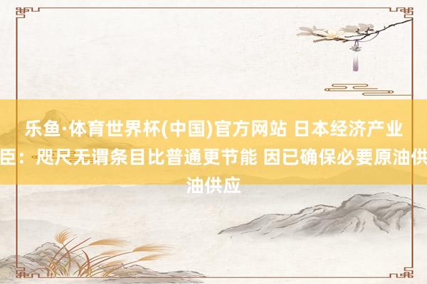 乐鱼·体育世界杯(中国)官方网站 日本经济产业大臣：咫尺无谓条目比普通更节能 因已确保必要原油供应