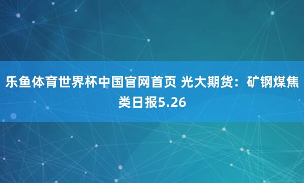 乐鱼体育世界杯中国官网首页 光大期货：矿钢煤焦类日报5.26